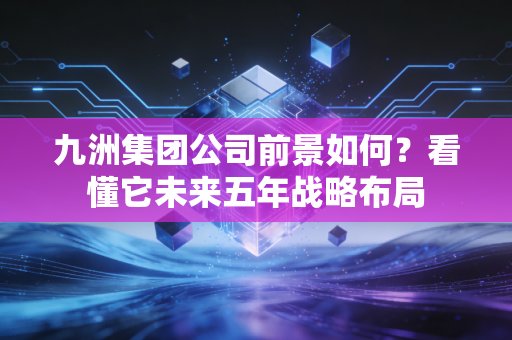 九洲集团公司前景如何？看懂它未来五年战略布局