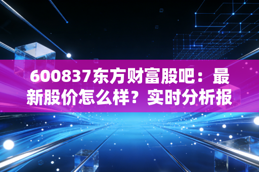 600837东方财富股吧:最新股价怎么样?实时分析报告!