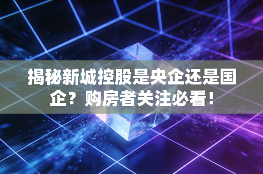 揭秘新城控股是央企还是国企?购房者关注必看!