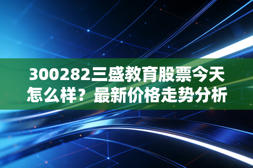详细阅读:300282三盛教育股票今天怎么样?最新价格走势分析! 300282三盛教育股票今天怎么样?最新价格走势分析!