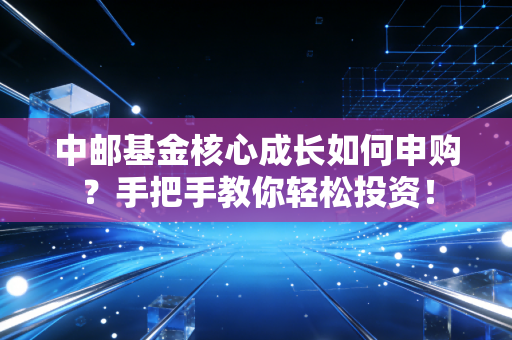 中邮基金核心成长如何申购?手把手教你轻松投资!