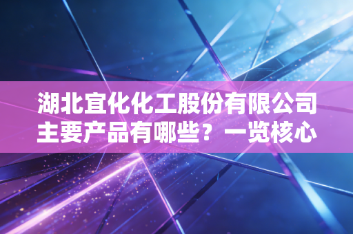 湖北宜化化工股份有限公司主要产品有哪些？一览核心业务！