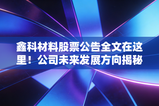 鑫科材料股票公告全文在这里!公司未来发展方向揭秘
