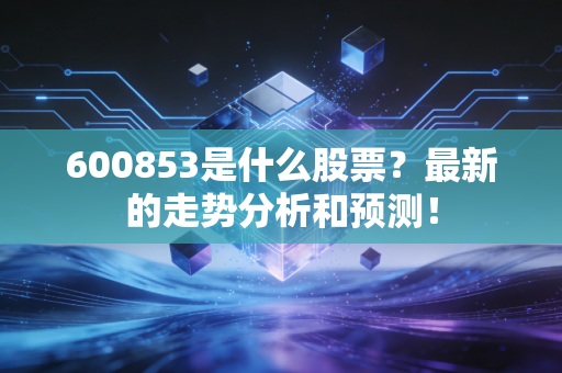 600853是什么股票？最新的走势分析和预测！