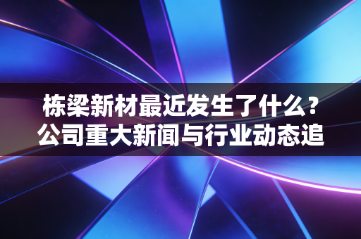 栋梁新材最近发生了什么?公司重大新闻与行业动态追踪