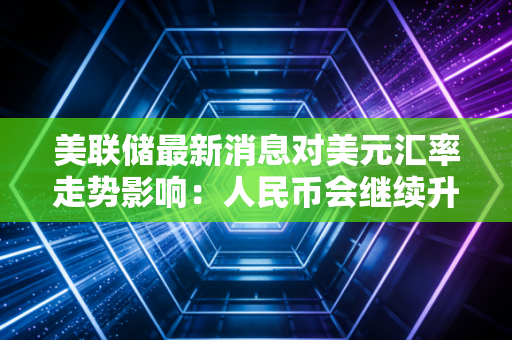 美联储最新消息对美元汇率走势影响:人民币会继续升值吗?