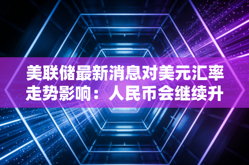 美联储最新消息对美元汇率走势影响：人民币会继续升值吗？