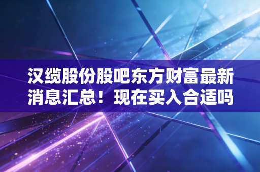 汉缆股份股吧东方财富最新消息汇总！现在买入合适吗？