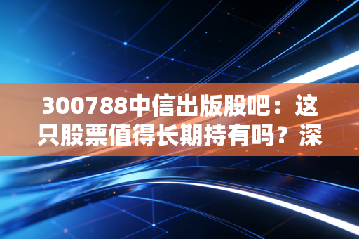 300788中信出版股吧:这只股票值得长期持有吗?深度分析!
