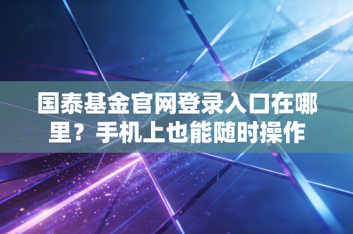国泰基金官网登录入口在哪里？手机上也能随时操作