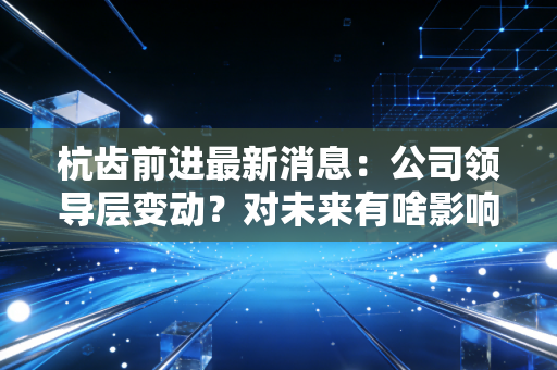 杭齿前进最新消息:公司领导层变动?对未来有啥影响?