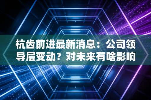 杭齿前进最新消息：公司领导层变动？对未来有啥影响？