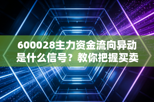 600028主力资金流向异动是什么信号?教你把握买卖点