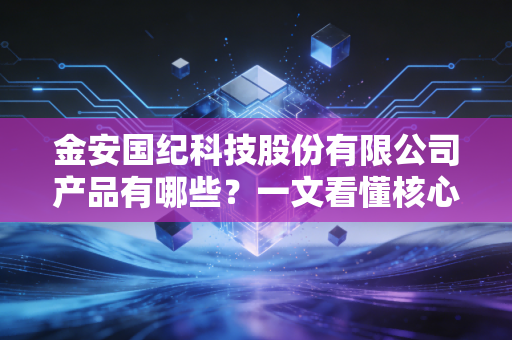 金安国纪科技股份有限公司产品有哪些?一文看懂核心竞争力!