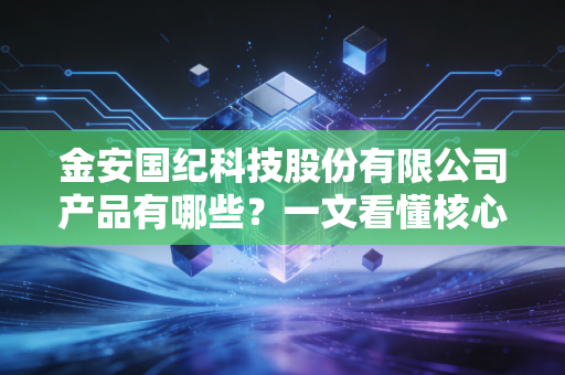 金安国纪科技股份有限公司产品有哪些?一文看懂核心竞争力!