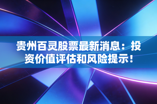 贵州百灵股票最新消息:投资价值评估和风险提示!