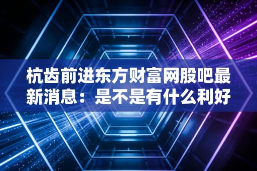 杭齿前进东方财富网股吧最新消息：是不是有什么利好公告？