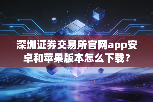 深圳证券交易所官网app安卓和苹果版本怎么下载？