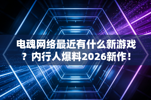 电魂网络最近有什么新游戏?内行人爆料2026新作!
