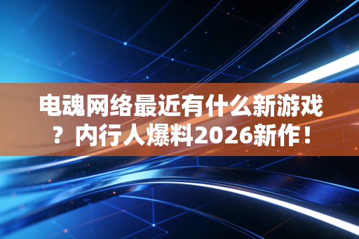 电魂网络最近有什么新游戏?内行人爆料2026新作!