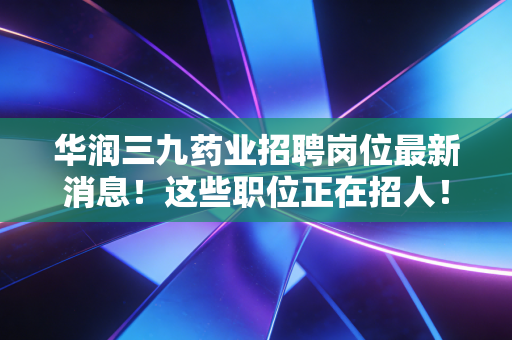 华润三九药业招聘岗位最新消息！这些职位正在招人！