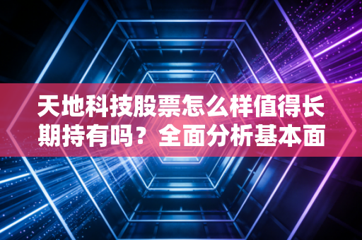天地科技股票怎么样值得长期持有吗？全面分析基本面！