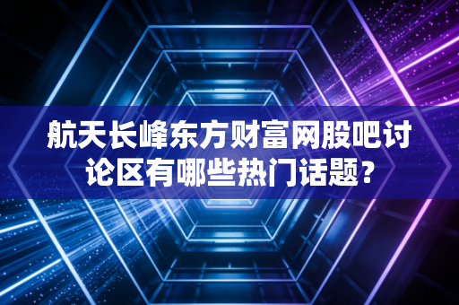 航天长峰东方财富网股吧讨论区有哪些热门话题？