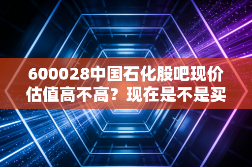 600028中国石化股吧现价估值高不高？现在是不是买入时机？