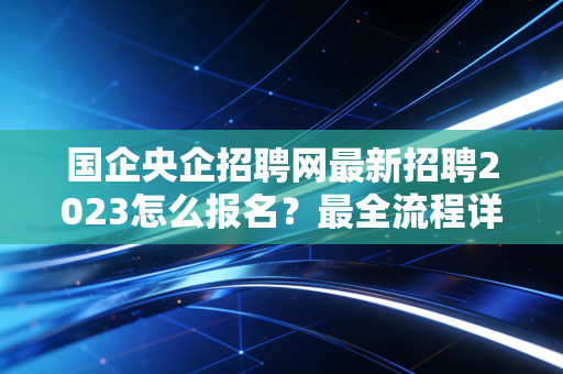 国企央企招聘网最新招聘2023怎么报名?最全流程详解来了!