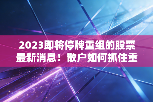 2023即将停牌重组的股票最新消息！散户如何抓住重组机会？