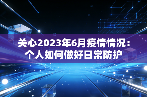 关心2023年6月疫情情况:个人如何做好日常防护