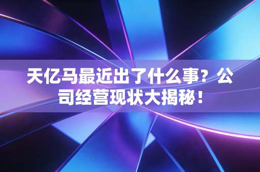 天亿马最近出了什么事？公司经营现状大揭秘！