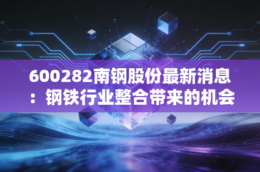 600282南钢股份最新消息:钢铁行业整合带来的机会和挑战