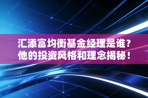 汇添富均衡基金经理是谁?他的投资风格和理念揭秘!