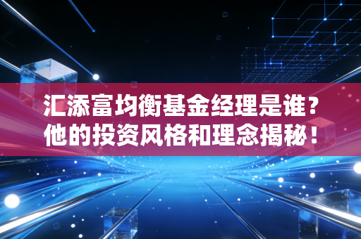 汇添富均衡基金经理是谁?他的投资风格和理念揭秘!