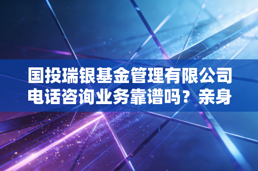 国投瑞银基金管理有限公司电话咨询业务靠谱吗？亲身经历分享！