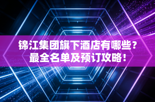 锦江集团旗下酒店有哪些？最全名单及预订攻略！
