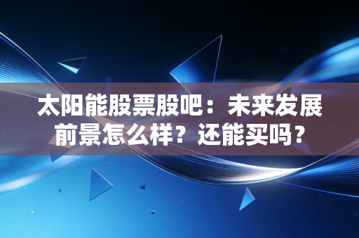 太阳能股票股吧：未来发展前景怎么样？还能买吗？