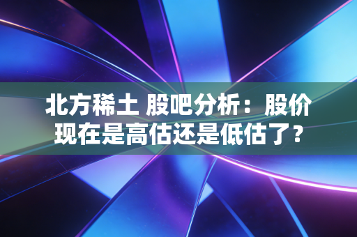 北方稀土 股吧分析:股价现在是高估还是低估了?