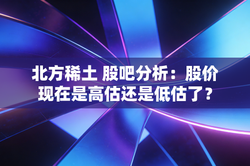 北方稀土 股吧分析：股价现在是高估还是低估了？