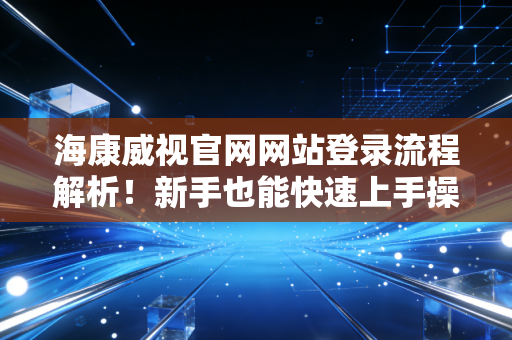海康威视官网网站登录流程解析!新手也能快速上手操作