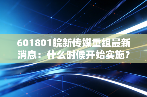 601801皖新传媒重组最新消息:什么时候开始实施?
