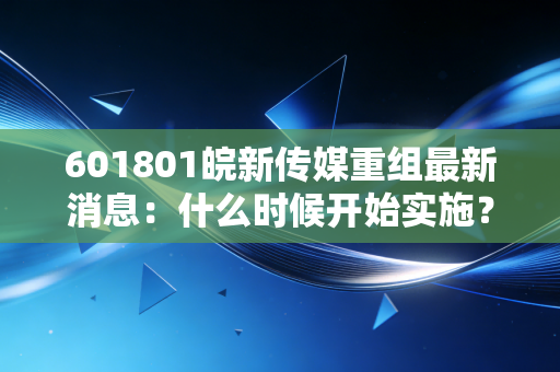 601801皖新传媒重组最新消息:什么时候开始实施?