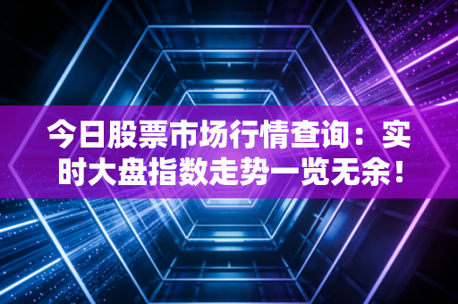 今日股票市场行情查询：实时大盘指数走势一览无余！