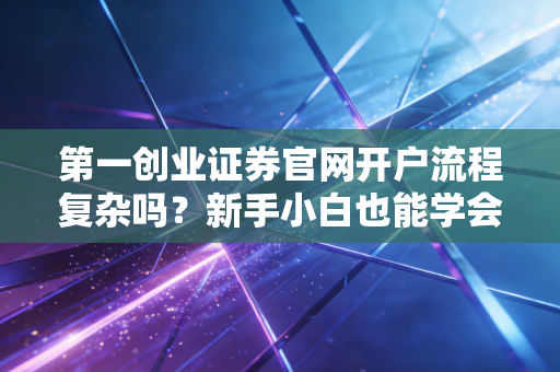 第一创业证券官网开户流程复杂吗?新手小白也能学会!