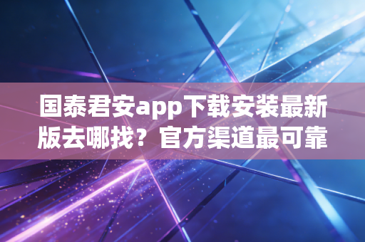 国泰君安app下载安装最新版去哪找?官方渠道最可靠