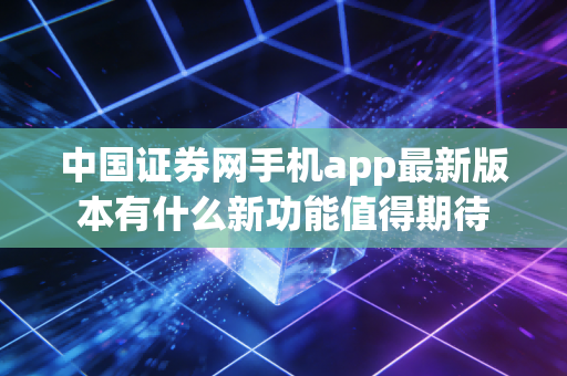 中国证券网手机app最新版本有什么新功能值得期待