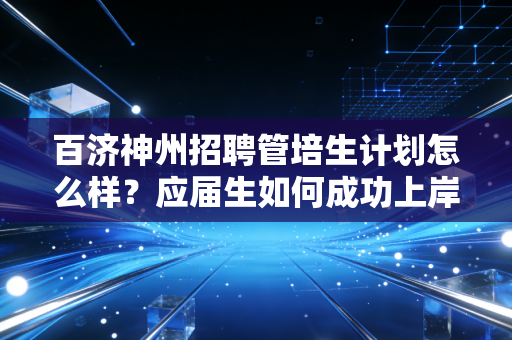 百济神州招聘管培生计划怎么样?应届生如何成功上岸?