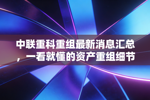 中联重科重组最新消息汇总,一看就懂的资产重组细节