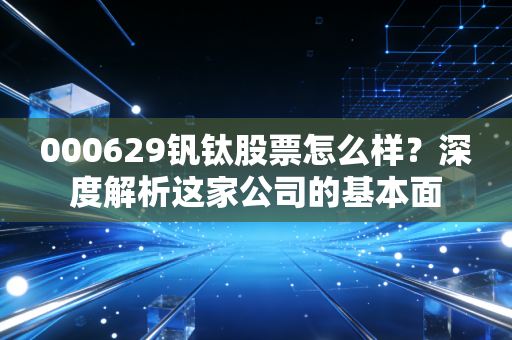 000629钒钛股票怎么样?深度解析这家公司的基本面